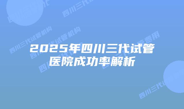 2025年四川三代试管医院成功率解析