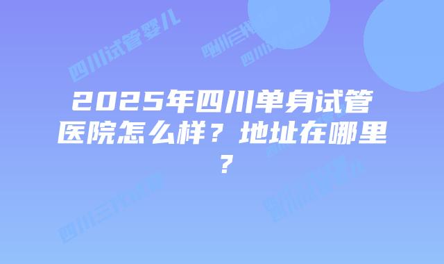 2025年四川单身试管医院怎么样？地址在哪里？