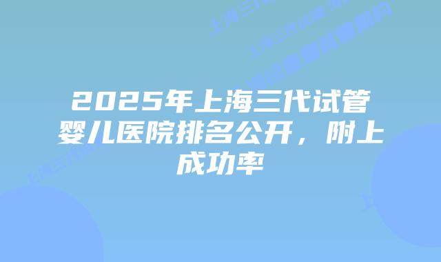 2025年上海三代试管婴儿医院排名公开，附上成功率