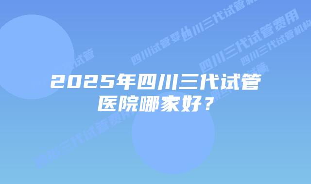 2025年四川三代试管医院哪家好？