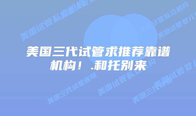 美国三代试管求推荐靠谱机构！.和托别来