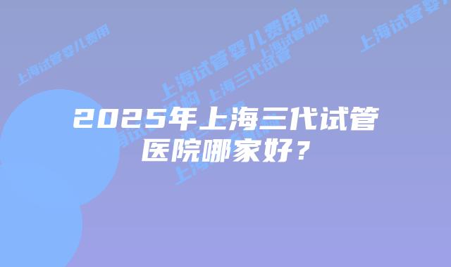 2025年上海三代试管医院哪家好？