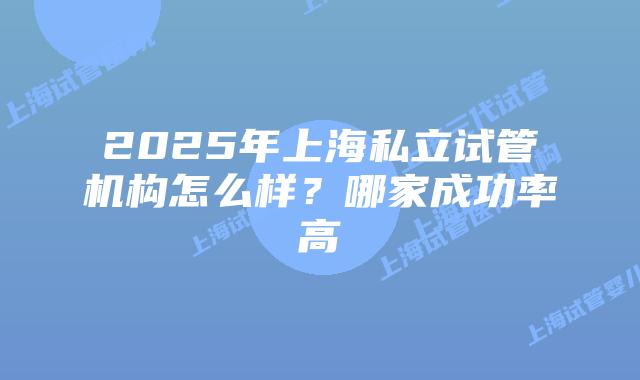 2025年上海私立试管机构怎么样？哪家成功率高