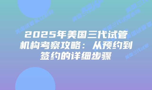 2025年美国三代试管机构考察攻略：从预约到签约的详细步骤