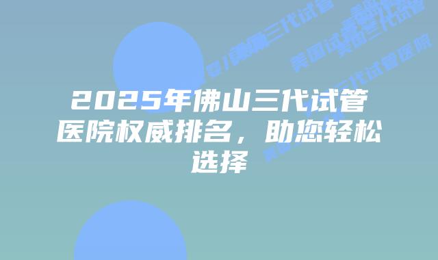 2025年佛山三代试管医院权威排名，助您轻松选择