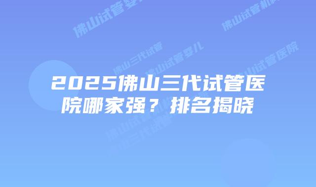 2025佛山三代试管医院哪家强？排名揭晓