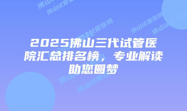 2025佛山三代试管医院汇总排名榜，专业解读助您圆梦