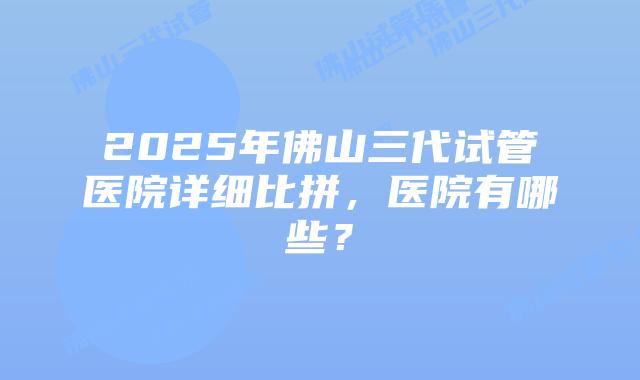 2025年佛山三代试管医院详细比拼，医院有哪些？