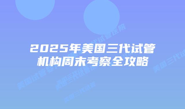 2025年美国三代试管机构周末考察全攻略