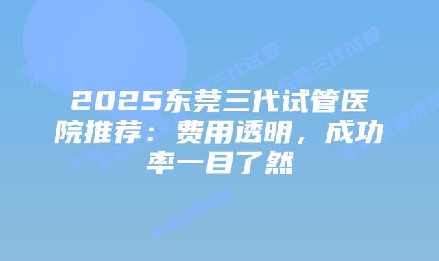 2025东莞三代试管医院推荐：费用透明，成功率一目了然