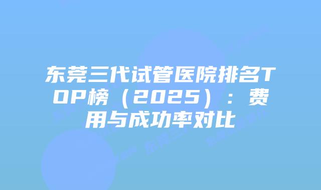 东莞三代试管医院排名TOP榜（2025）：费用与成功率对比