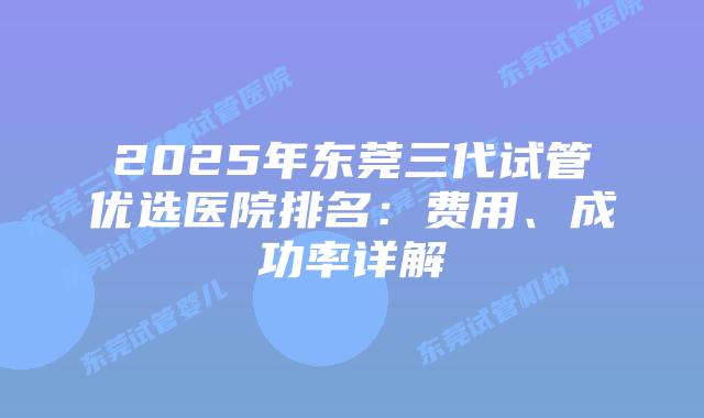 2025年东莞三代试管优选医院排名：费用、成功率详解
