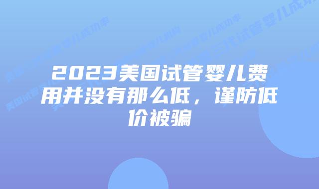 2023美国试管婴儿费用并没有那么低,谨防低价被骗