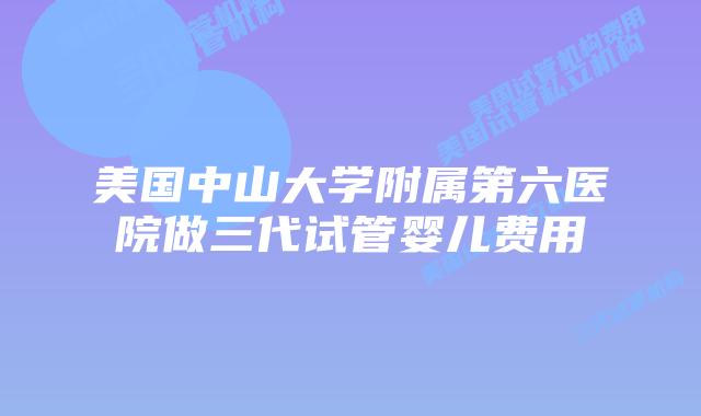 美国中山大学附属第六医院做三代试管婴儿费用