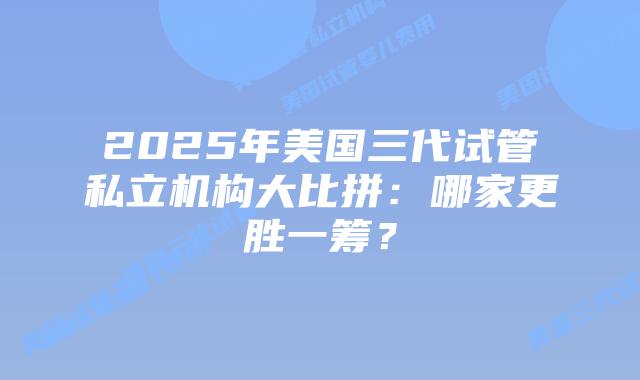 2025年美国三代试管私立机构大比拼:哪家更胜一筹?