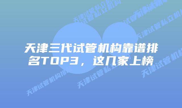 天津三代试管机构靠谱排名TOP3，这几家上榜