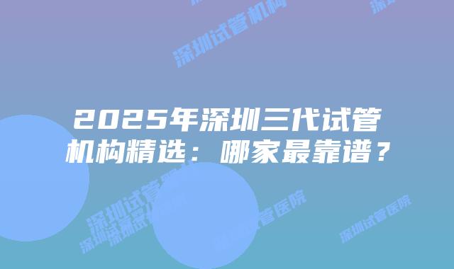 2025年深圳三代试管机构精选:哪家最靠谱?
