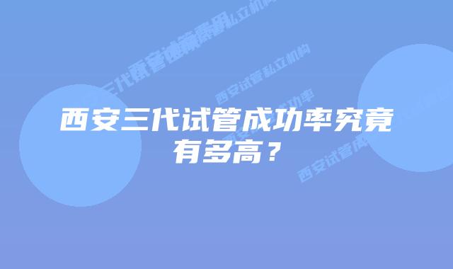西安三代试管成功率究竟有多高？