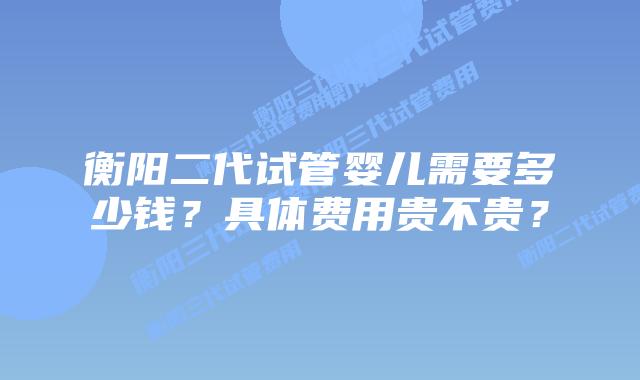 衡阳二代试管婴儿需要多少钱？具体费用贵不贵？