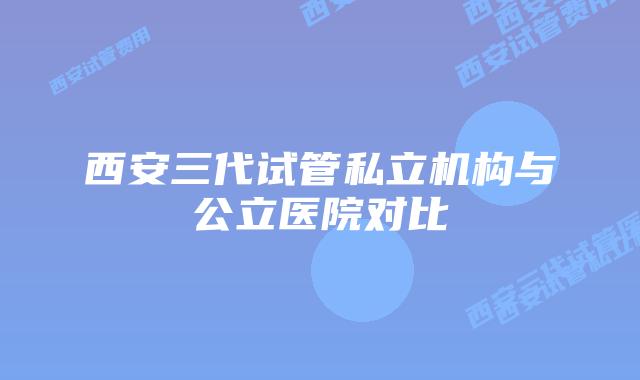 西安三代试管私立机构与公立医院对比
