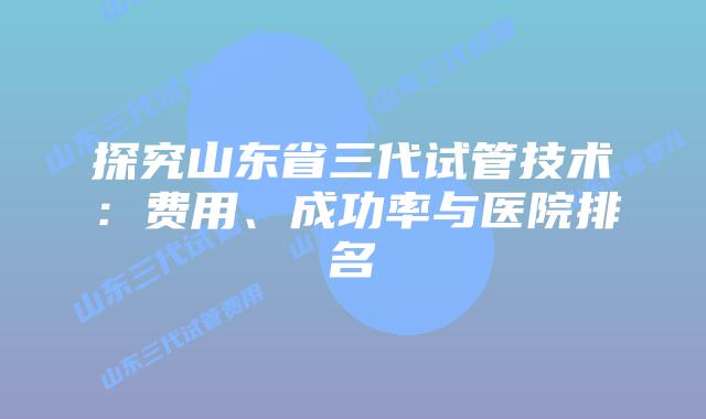 探究山东省三代试管技术:费用、成功率与医院排名