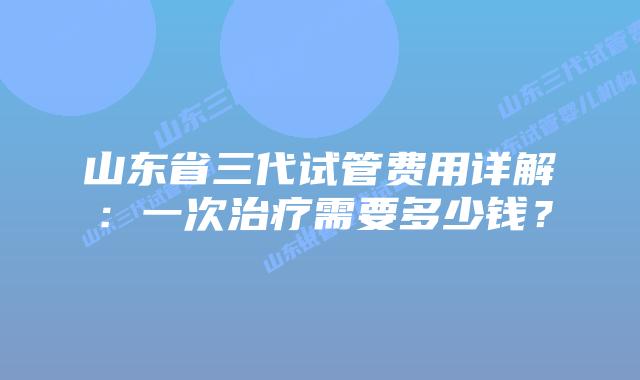 山东省三代试管费用详解:一次治疗需要多少钱?