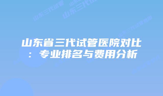 山东省三代试管医院对比:专业排名与费用分析