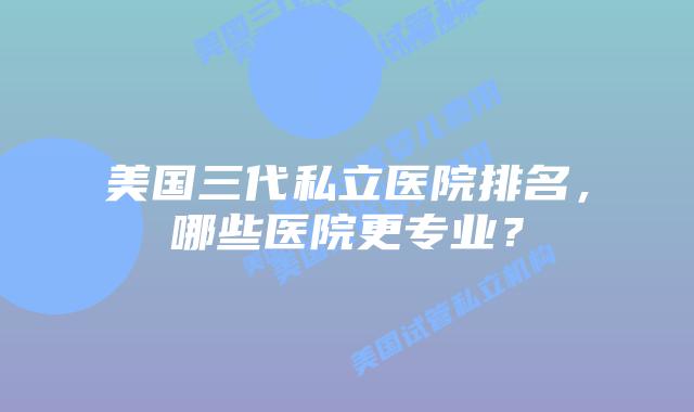 美国三代私立医院排名,哪些医院更专业?