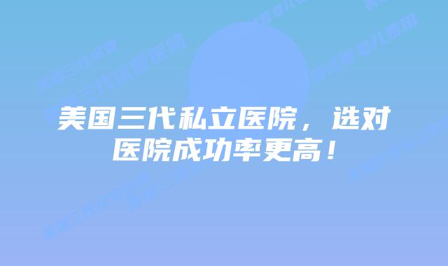美国三代私立医院,选对医院成功率更高!