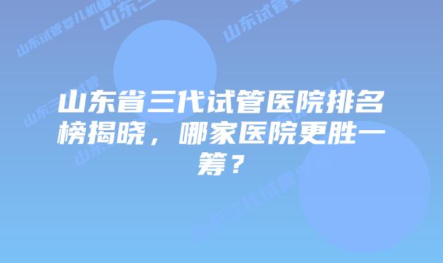 山东省三代试管医院排名榜揭晓,哪家医院更胜一筹?