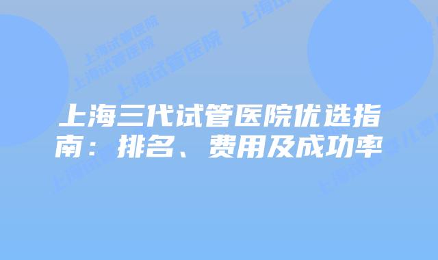 上海三代试管医院优选指南：排名、费用及成功率