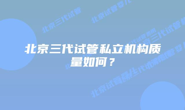 北京三代试管私立机构质量如何？