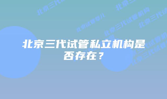 北京三代试管私立机构是否存在？