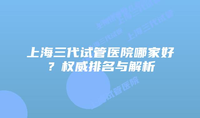 上海三代试管医院哪家好?权威排名与解析