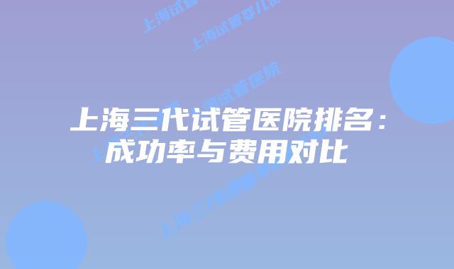 上海三代试管医院排名:成功率与费用对比