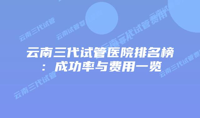 云南三代试管医院排名榜：成功率与费用一览