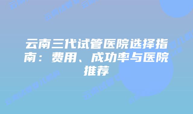 云南三代试管医院选择指南：费用、成功率与医院推荐