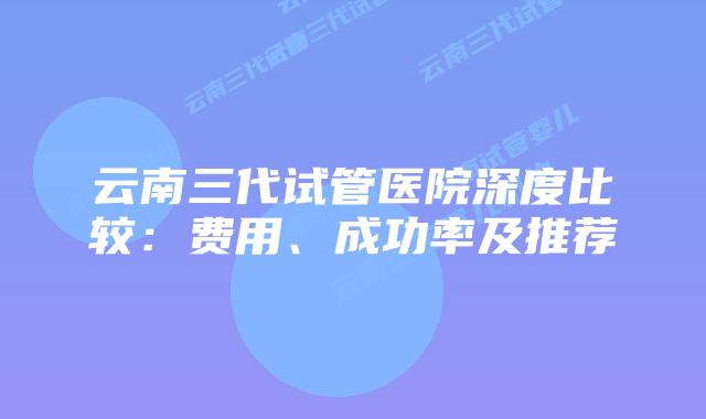 云南三代试管医院深度比较：费用、成功率及推荐