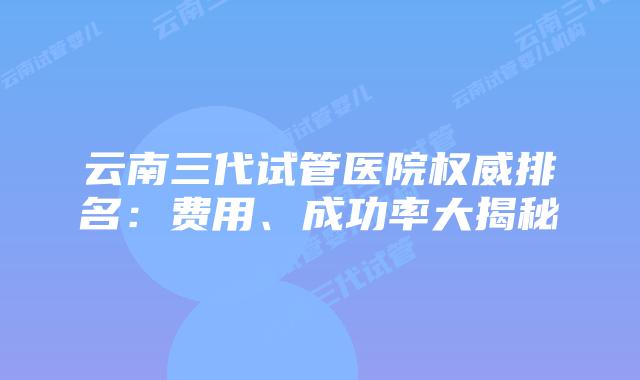 云南三代试管医院权威排名：费用、成功率大揭秘