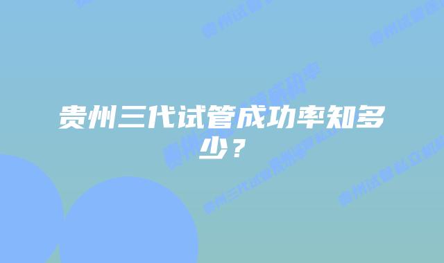 贵州三代试管成功率知多少?