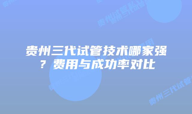 贵州三代试管技术哪家强?费用与成功率对比