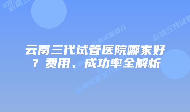 云南三代试管医院哪家好？费用、成功率全解析
