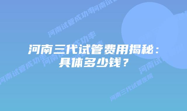 河南三代试管费用揭秘：具体多少钱？
