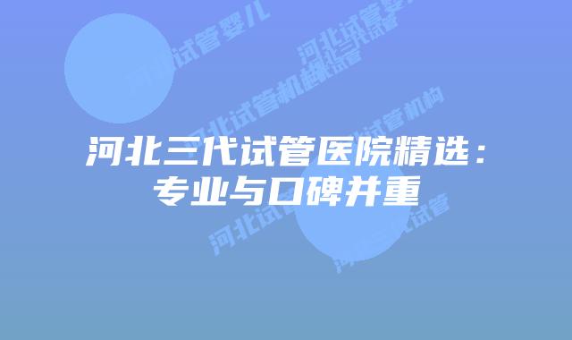河北三代试管医院精选:专业与口碑并重