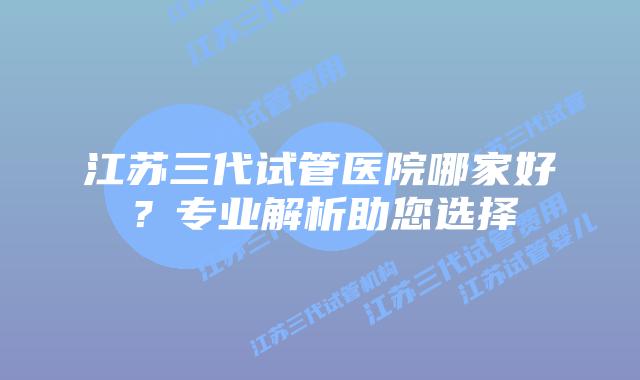 江苏三代试管医院哪家好？专业解析助您选择