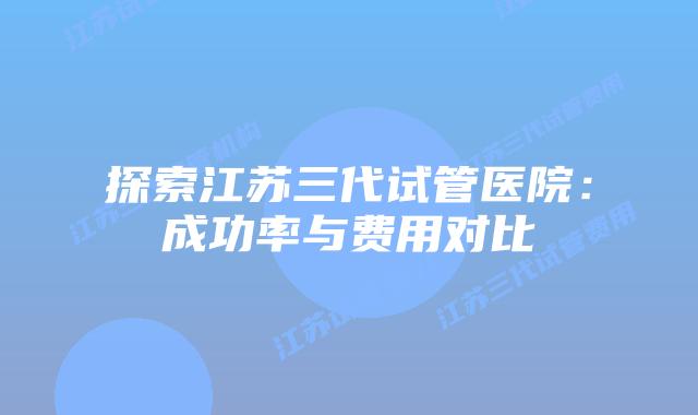 探索江苏三代试管医院：成功率与费用对比