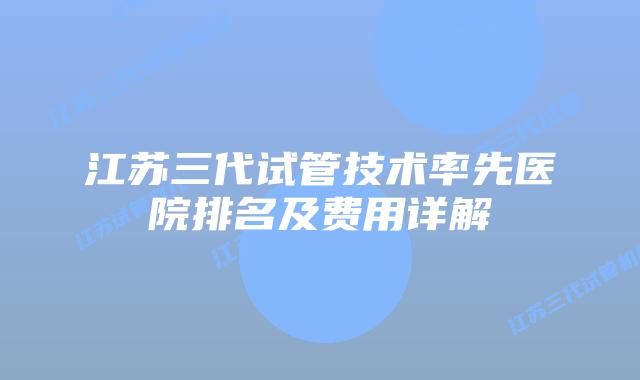 江苏三代试管技术率先医院排名及费用详解
