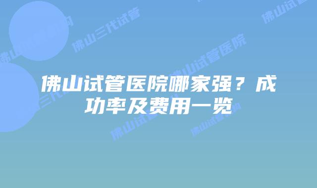佛山试管医院哪家强？成功率及费用一览
