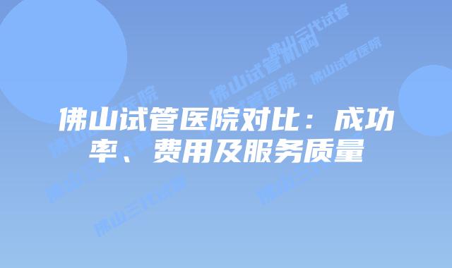 佛山试管医院对比：成功率、费用及服务质量