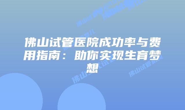 佛山试管医院成功率与费用指南：助你实现生育梦想